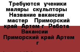 Требуются: ученики, маляры, скульпторы › Название вакансии ­ мастер - Приморский край, Артем г. Работа » Вакансии   . Приморский край,Артем г.